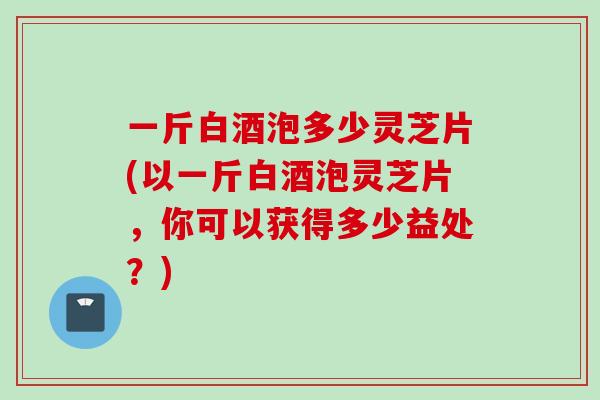 一斤白酒泡多少灵芝片(以一斤白酒泡灵芝片，你可以获得多少益处？)