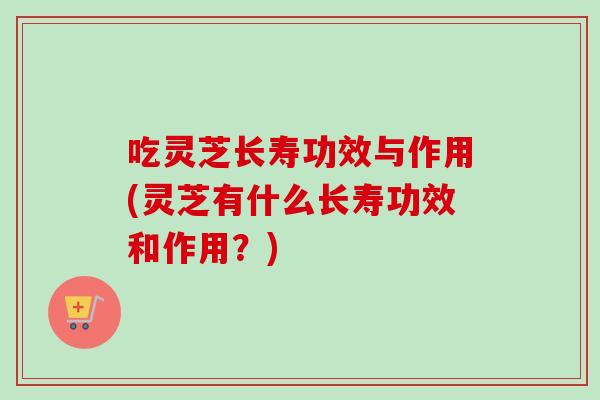 吃灵芝长寿功效与作用(灵芝有什么长寿功效和作用?) 吃灵芝长寿功效与作用(灵芝有什么长寿功效和作用?)