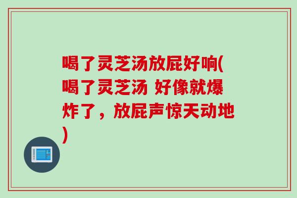 喝了灵芝汤放屁好响(喝了灵芝汤 好像就爆炸了，放屁声惊天动地)