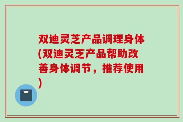 双迪灵芝产品调理身体(双迪灵芝产品帮助改善身体调节，推荐使用)