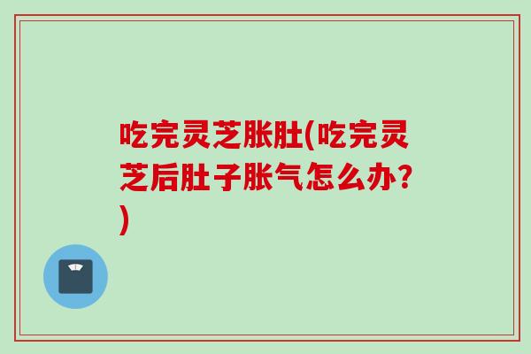 吃完灵芝胀肚(吃完灵芝后肚子胀气怎么办?) 吃完灵芝胀肚(吃完灵芝后肚子胀气怎么办?)