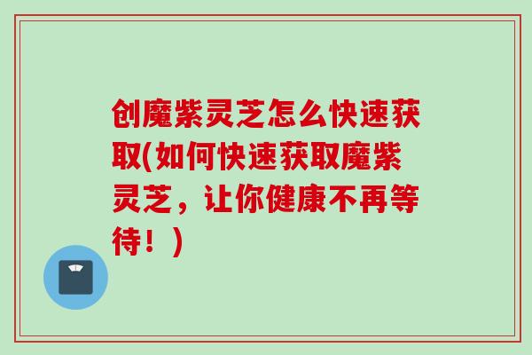 创魔紫灵芝怎么快速获取(如何快速获取魔紫灵芝，让你健康不再等待！)