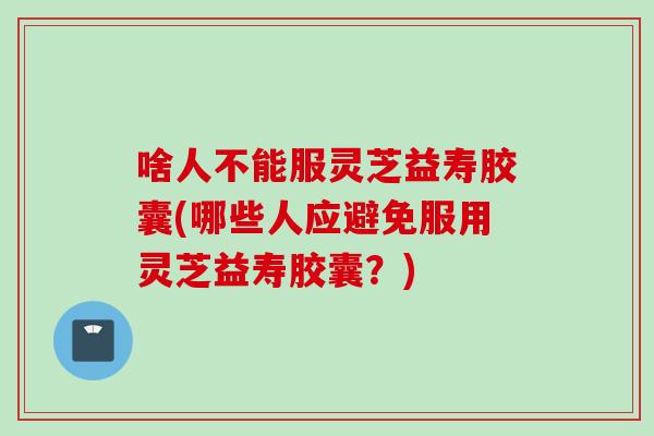 啥人不能服灵芝益寿胶囊(哪些人应避免服用灵芝益寿胶囊？)