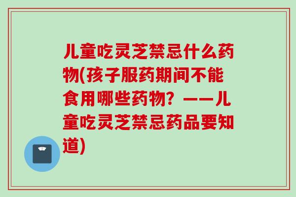儿童吃灵芝禁忌什么药物(孩子服药期间不能食用哪些药物？——儿童吃灵芝禁忌药品要知道)