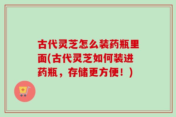 古代灵芝怎么装药瓶里面(古代灵芝如何装进药瓶，存储更方便！)