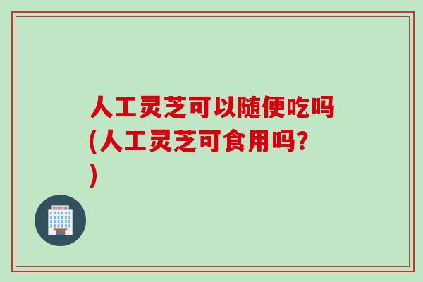 人工灵芝可以随便吃吗(人工灵芝可食用吗?) 人工灵芝可以随便吃吗(人工灵芝可食用吗?)