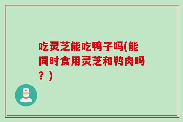 吃灵芝能吃鸭子吗(能同时食用灵芝和鸭肉吗？)