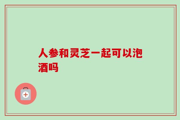 人参和灵芝一起可以泡酒吗