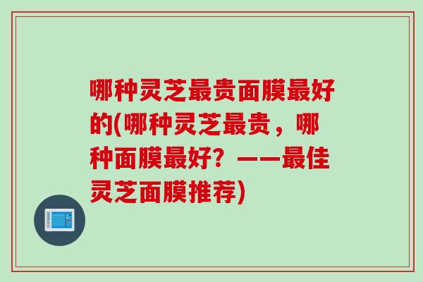哪种灵芝最贵面膜最好的(哪种灵芝最贵，哪种面膜最好？——最佳灵芝面膜推荐)
