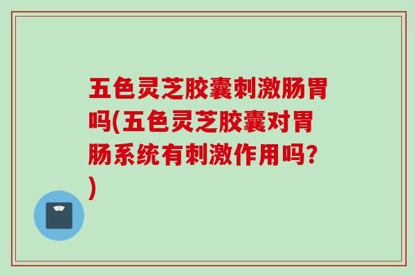 五色灵芝胶囊刺激肠胃吗(五色灵芝胶囊对胃肠系统有刺激作用吗？)