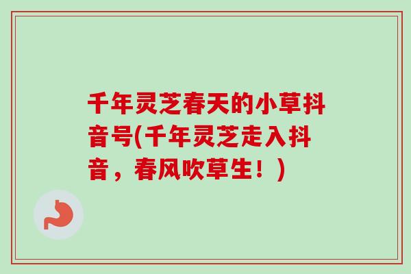 千年灵芝春天的小草抖音号(千年灵芝走入抖音，春风吹草生！)