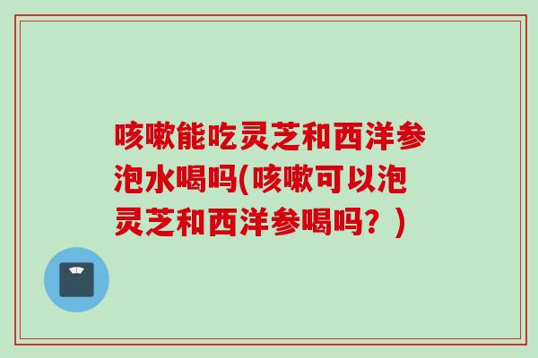 咳嗽能吃灵芝和西洋参泡水喝吗(咳嗽可以泡灵芝和西洋参喝吗？)