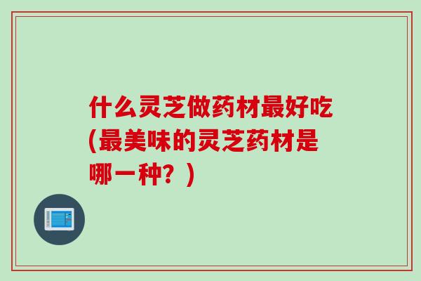 什么灵芝做药材最好吃(最美味的灵芝药材是哪一种？)