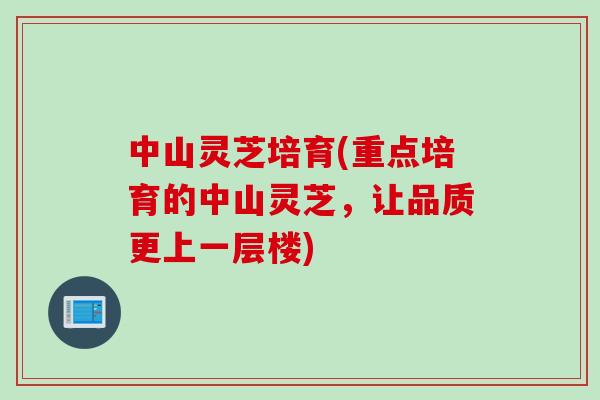 中山灵芝培育(重点培育的中山灵芝，让品质更上一层楼)