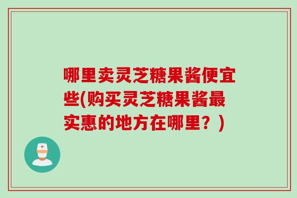 哪里卖灵芝糖果酱便宜些(购买灵芝糖果酱最实惠的地方在哪里？)