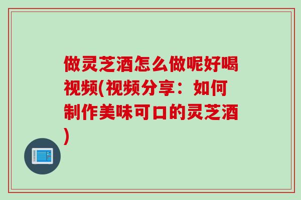 做灵芝酒怎么做呢好喝视频(视频分享：如何制作美味可口的灵芝酒)