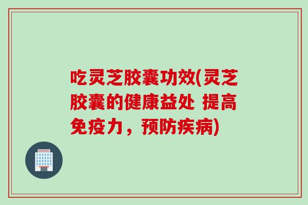 吃灵芝胶囊功效(灵芝胶囊的健康益处 提高免疫力，预防疾病)