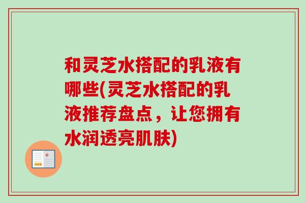 和灵芝水搭配的乳液有哪些(灵芝水搭配的乳液推荐盘点，让您拥有水润透亮肌肤)
