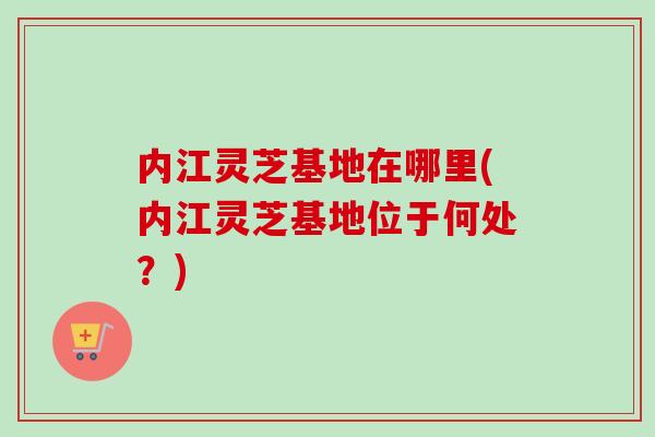 内江灵芝基地在哪里(内江灵芝基地位于何处?) 内江灵芝基地在哪里(内江灵芝基地位于何处?)