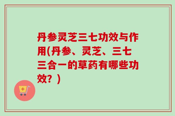 丹参灵芝三七功效与作用(丹参、灵芝、三七三合一的草药有哪些功效？)
