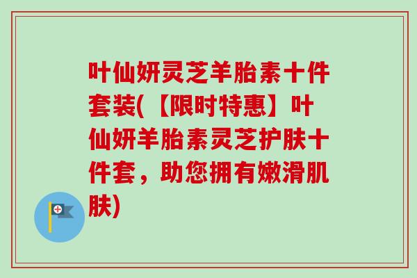 叶仙妍灵芝羊胎素十件套装(【限时特惠】叶仙妍羊胎素灵芝护肤十件套，助您拥有嫩滑肌肤)