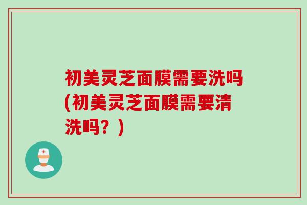 初美灵芝面膜需要洗吗(初美灵芝面膜需要清洗吗？)
