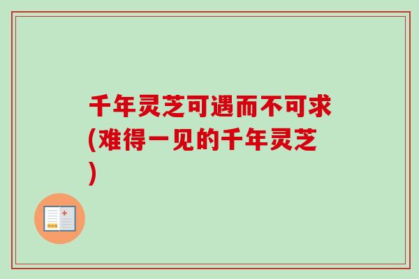 千年灵芝可遇而不可求(难得一见的千年灵芝) 千年灵芝可遇而不可求(难得一见的千年灵芝)