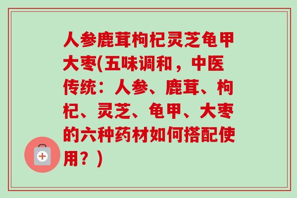 人参鹿茸枸杞灵芝龟甲大枣(五味调和，中医传统：人参、鹿茸、枸杞、灵芝、龟甲、大枣的六种药材如何搭配使用？)