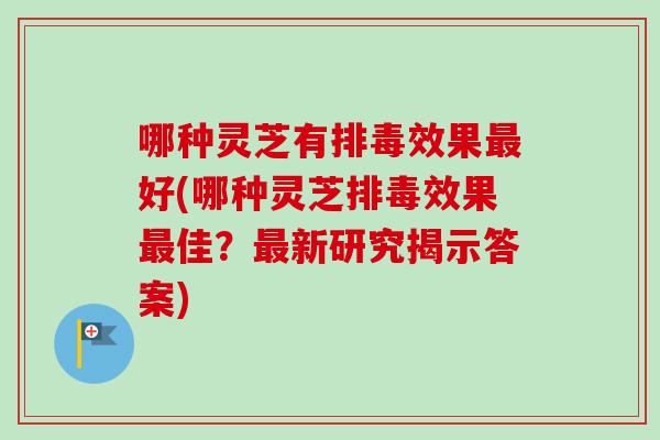 哪种灵芝有排毒效果最好(哪种灵芝排毒效果最佳？最新研究揭示答案)