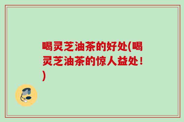 喝灵芝油茶的好处(喝灵芝油茶的惊人益处！)