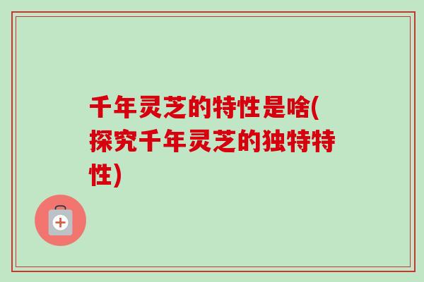 千年灵芝的特性是啥(探究千年灵芝的独特特性)