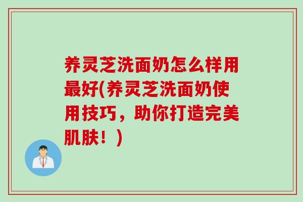 养灵芝洗面奶怎么样用最好(养灵芝洗面奶使用技巧，助你打造完美肌肤！)