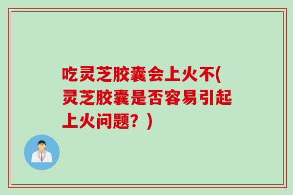 吃灵芝胶囊会上火不(灵芝胶囊是否容易引起上火问题？)