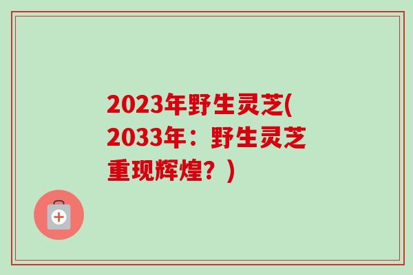 2023年野生灵芝(2033年:野生灵芝重现辉煌?) 2023年野生灵芝(2033年:野生灵芝重现辉煌?)