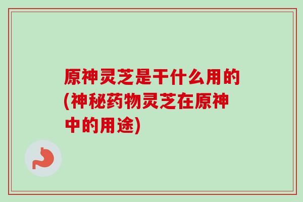 原神灵芝是干什么用的(神秘灵芝在原神中的用途) 原神灵芝是干什么用的(神秘灵芝在原神中的用途)
