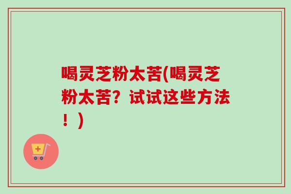 喝灵芝粉太苦(喝灵芝粉太苦?试试这些方法!) 喝灵芝粉太苦(喝灵芝粉太苦?试试这些方法!)