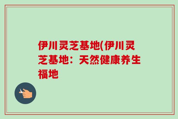 伊川灵芝基地(伊川灵芝基地：天然健康养生福地