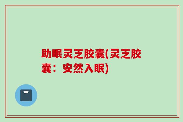 助眠灵芝胶囊(灵芝胶囊：安然入眠)