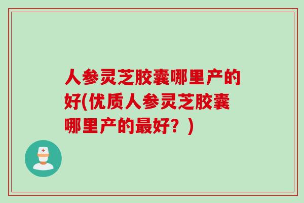人参灵芝胶囊哪里产的好(优质人参灵芝胶囊哪里产的最好？)