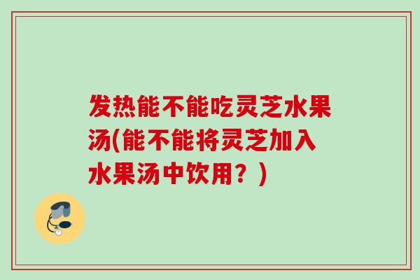 发热能不能吃灵芝水果汤(能不能将灵芝加入水果汤中饮用？)