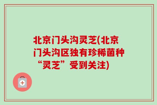 北京门头沟灵芝(北京门头沟区独有珍稀菌种“灵芝”受到关注)