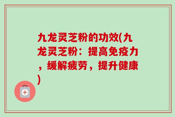 九龙灵芝粉的功效(九龙灵芝粉:提高免疫力,缓解疲劳,提升健康) 九龙灵芝粉的功效(九龙灵芝粉:提高免疫力,缓解疲劳,提升健康)