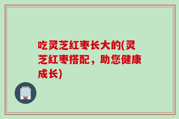 吃灵芝红枣长大的(灵芝红枣搭配，助您健康成长)
