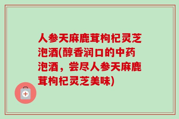 人参天麻鹿茸枸杞灵芝泡酒(醇香润口的中药泡酒，尝尽人参天麻鹿茸枸杞灵芝美味)