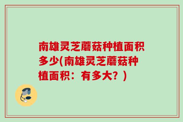 南雄灵芝蘑菇种植面积多少(南雄灵芝蘑菇种植面积：有多大？)