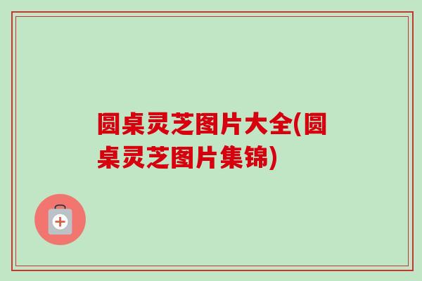 圆桌灵芝图片大全(圆桌灵芝图片集锦)