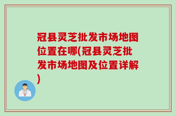 冠县灵芝批发市场地图位置在哪(冠县灵芝批发市场地图及位置详解)