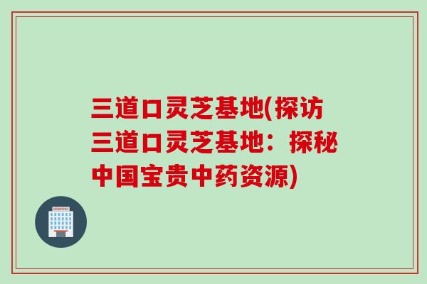 三道口灵芝基地(探访三道口灵芝基地:探秘中国宝贵资源) 三道口灵芝基地(探访三道口灵芝基地:探秘中国宝贵资源)