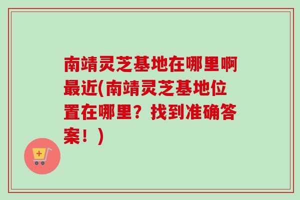 南靖灵芝基地在哪里啊最近(南靖灵芝基地位置在哪里？找到准确答案！)