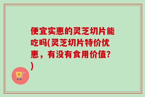 便宜实惠的灵芝切片能吃吗(灵芝切片特价优惠，有没有食用价值？)